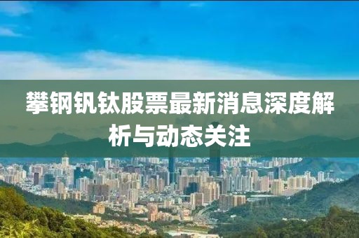 攀鋼釩鈦股票最新消息深度解析與動態(tài)關(guān)注