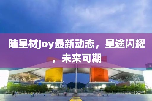 陸星材Joy最新動(dòng)態(tài)，星途閃耀，未來(lái)可期