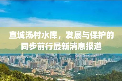 宣城湯村水庫，發(fā)展與保護(hù)的同步前行最新消息報(bào)道