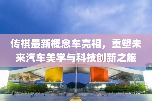 傳祺最新概念車亮相，重塑未來汽車美學(xué)與科技創(chuàng)新之旅
