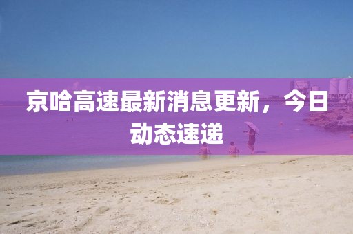 京哈高速最新消息更新，今日動態(tài)速遞