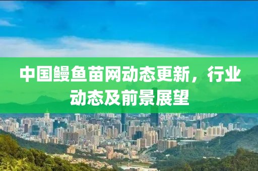 中國鰻魚苗網(wǎng)動(dòng)態(tài)更新，行業(yè)動(dòng)態(tài)及前景展望