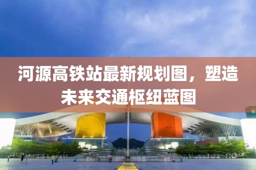 河源高鐵站最新規(guī)劃圖，塑造未來(lái)交通樞紐藍(lán)圖