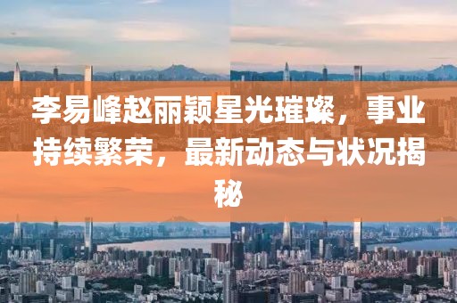 李易峰趙麗穎星光璀璨，事業(yè)持續(xù)繁榮，最新動(dòng)態(tài)與狀況揭秘