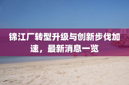 錦江廠轉(zhuǎn)型升級(jí)與創(chuàng)新步伐加速，最新消息一覽