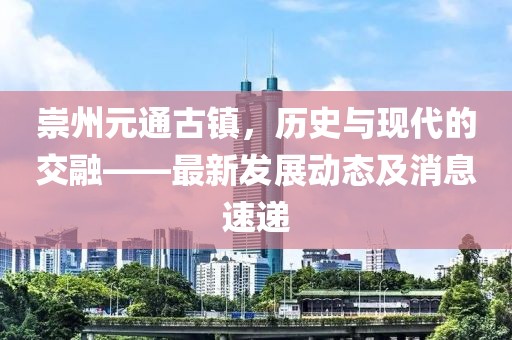 崇州元通古鎮(zhèn)，歷史與現(xiàn)代的交融——最新發(fā)展動態(tài)及消息速遞