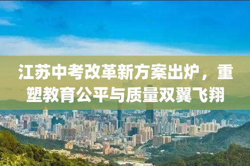 江蘇中考改革新方案出爐，重塑教育公平與質(zhì)量雙翼飛翔
