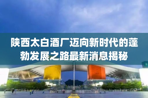 陜西太白酒廠邁向新時(shí)代的蓬勃發(fā)展之路最新消息揭秘