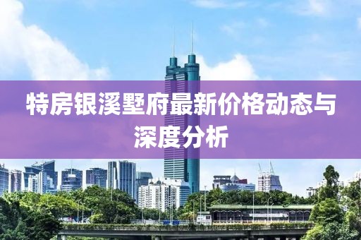特房銀溪墅府最新價(jià)格動(dòng)態(tài)與深度分析