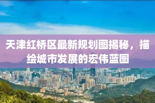 天津紅橋區(qū)最新規(guī)劃圖揭秘，描繪城市發(fā)展的宏偉藍圖