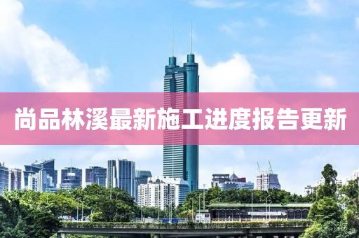 尚品林溪最新施工進(jìn)度報(bào)告更新