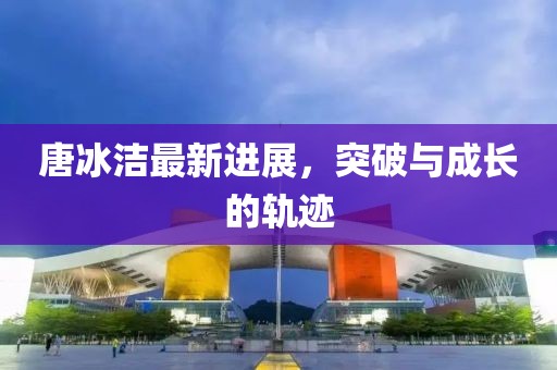 唐冰潔最新進(jìn)展，突破與成長的軌跡