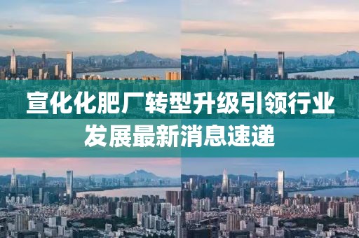 宣化化肥廠轉(zhuǎn)型升級(jí)引領(lǐng)行業(yè)發(fā)展最新消息速遞