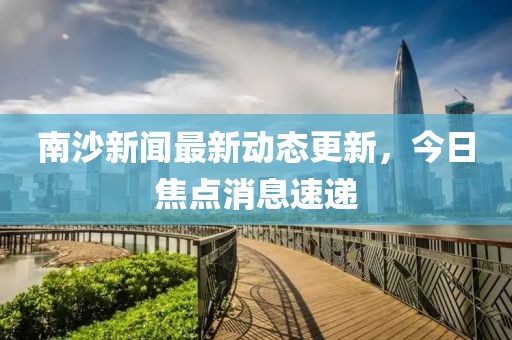 南沙新聞最新動態(tài)更新，今日焦點(diǎn)消息速遞