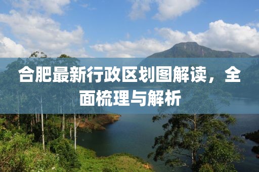 合肥最新行政區(qū)劃圖解讀，全面梳理與解析