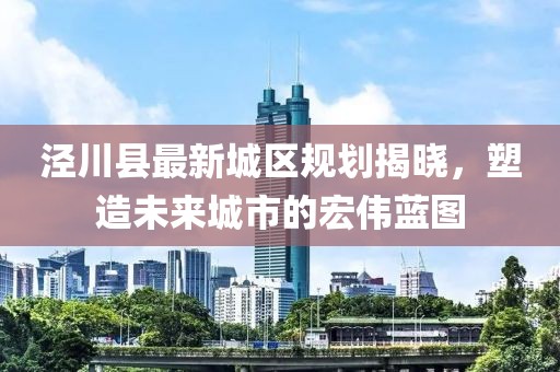 涇川縣最新城區(qū)規(guī)劃揭曉，塑造未來城市的宏偉藍(lán)圖