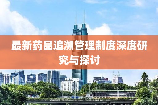 最新藥品追溯管理制度深度研究與探討