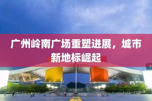 廣州嶺南廣場(chǎng)重塑進(jìn)展，城市新地標(biāo)崛起