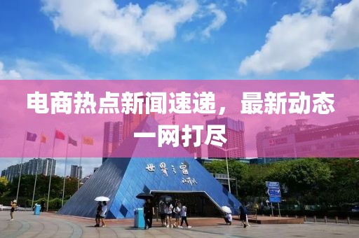 電商熱點(diǎn)新聞速遞，最新動(dòng)態(tài)一網(wǎng)打盡