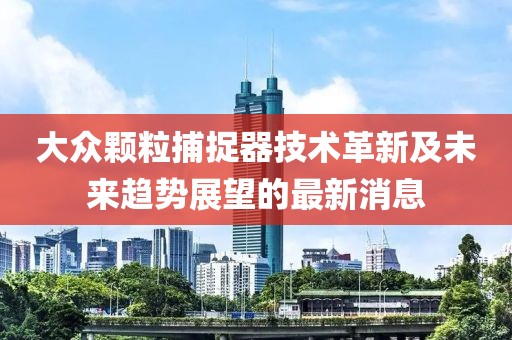 大眾顆粒捕捉器技術(shù)革新及未來(lái)趨勢(shì)展望的最新消息
