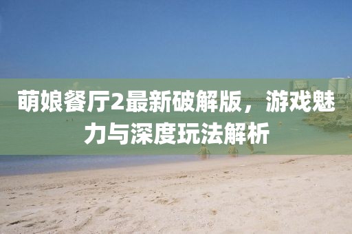 萌娘餐廳2最新破解版，游戲魅力與深度玩法解析