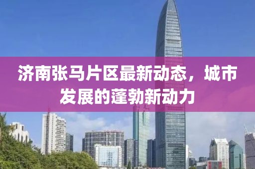 濟南張馬片區(qū)最新動態(tài)，城市發(fā)展的蓬勃新動力