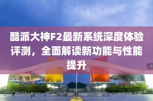 酷派大神F2最新系統(tǒng)深度體驗(yàn)評(píng)測，全面解讀新功能與性能提升