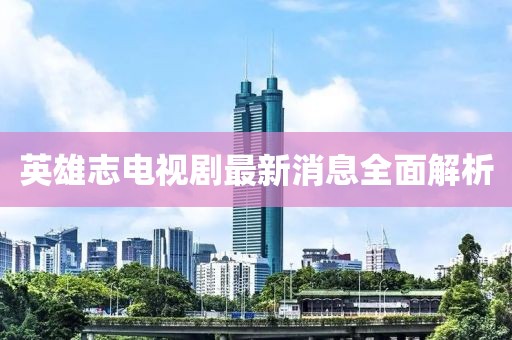 英雄志電視劇最新消息全面解析
