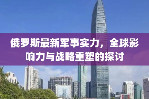 俄羅斯最新軍事實力，全球影響力與戰(zhàn)略重塑的探討