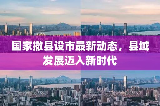 國家撤縣設市最新動態(tài)，縣域發(fā)展邁入新時代
