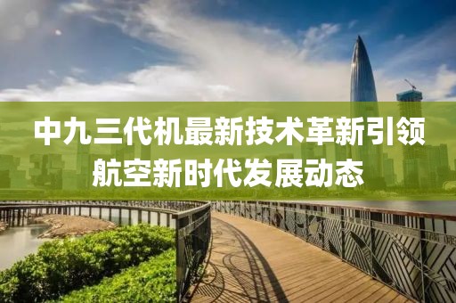中九三代機(jī)最新技術(shù)革新引領(lǐng)航空新時(shí)代發(fā)展動(dòng)態(tài)