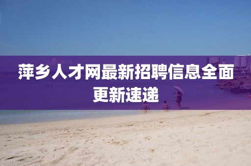 萍鄉(xiāng)人才網(wǎng)最新招聘信息全面更新速遞