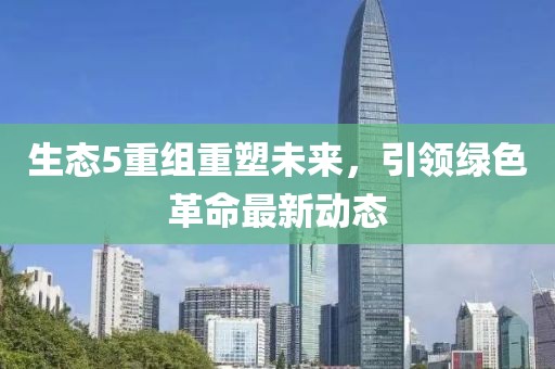 生態(tài)5重組重塑未來(lái)，引領(lǐng)綠色革命最新動(dòng)態(tài)