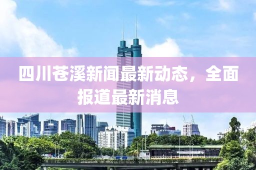 四川蒼溪新聞最新動(dòng)態(tài)，全面報(bào)道最新消息