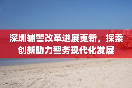 深圳輔警改革進(jìn)展更新，探索創(chuàng)新助力警務(wù)現(xiàn)代化發(fā)展