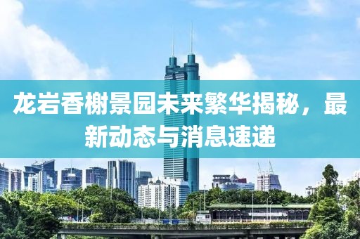 龍巖香榭景園未來繁華揭秘，最新動態(tài)與消息速遞