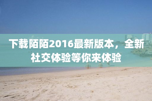 下載陌陌2016最新版本，全新社交體驗(yàn)等你來(lái)體驗(yàn)