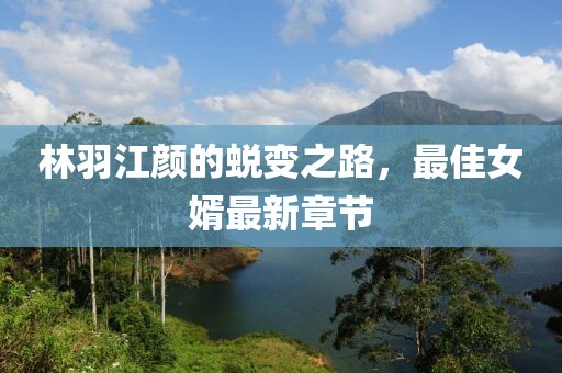 林羽江顏的蛻變之路，最佳女婿最新章節(jié)