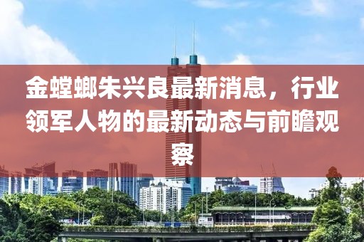金螳螂朱興良最新消息，行業(yè)領軍人物的最新動態(tài)與前瞻觀察