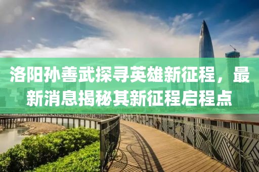 洛陽孫善武探尋英雄新征程，最新消息揭秘其新征程啟程點(diǎn)