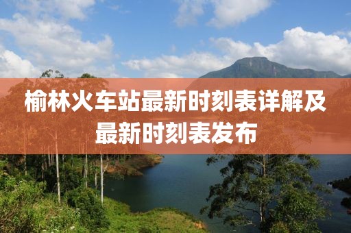 榆林火車站最新時刻表詳解及最新時刻表發(fā)布