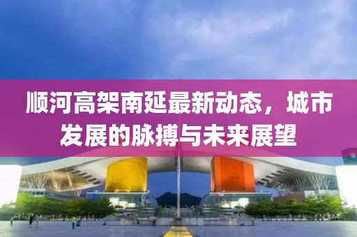 順河高架南延最新動(dòng)態(tài)，城市發(fā)展的脈搏與未來展望