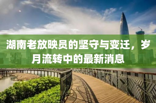 湖南老放映員的堅(jiān)守與變遷，歲月流轉(zhuǎn)中的最新消息