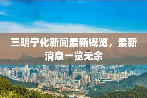 三明寧化新聞最新概覽，最新消息一覽無余