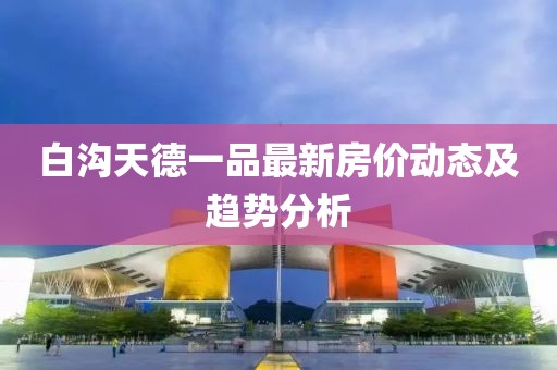 白溝天德一品最新房價動態(tài)及趨勢分析