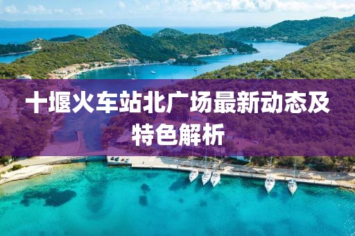 十堰火車站北廣場(chǎng)最新動(dòng)態(tài)及特色解析