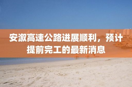 安溆高速公路進(jìn)展順利，預(yù)計(jì)提前完工的最新消息