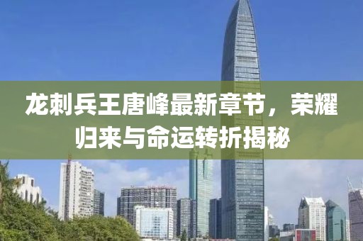 龍刺兵王唐峰最新章節(jié)，榮耀歸來與命運轉折揭秘