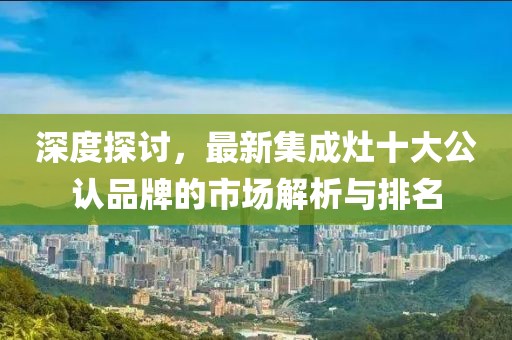 深度探討，最新集成灶十大公認(rèn)品牌的市場(chǎng)解析與排名