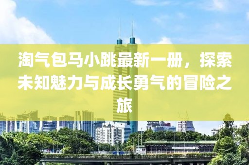 淘氣包馬小跳最新一冊，探索未知魅力與成長勇氣的冒險之旅